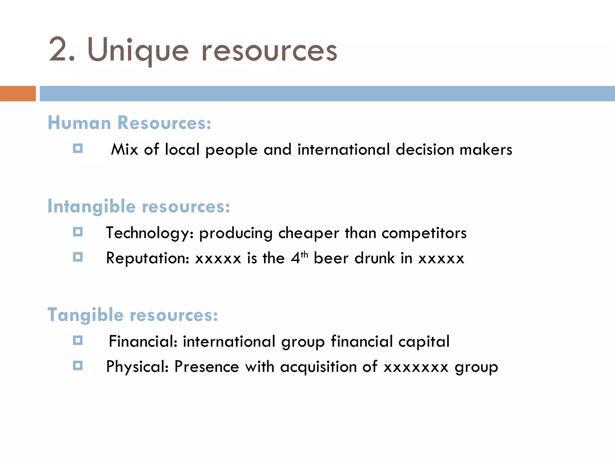 2. Unique resources Human Resources: Mix of local people and international decision makers Intangible resources: Technology: producing cheaper than competitors Reputation: xxxxx is the 4 th  beer drunk in xxxxx Tangible resources: Financial: international group financial capital Physical: Presence with acquisition of xxxxxxx group 