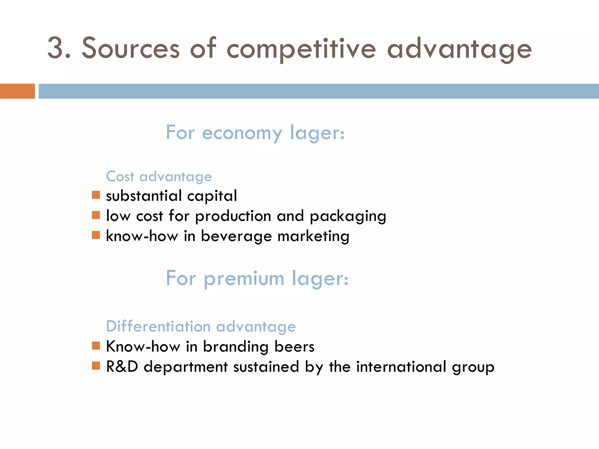 3. Sources of competitive advantage For economy lager: Cost advantage substantial capital low cost for production and packaging know-how in beverage marketing For premium lager: Differentiation advantage Know-how in branding beers R&D department sustained by the international group 