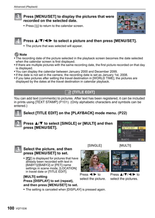 Advanced (Playback)



           Press [MENU/SET] to display the pictures that were
           recorded on the selected date.
           • Press [‚] to return to the calendar screen.



           Press 3/4/2/1 to select a picture and then press [MENU/SET].
           • The picture that was selected will appear.

      Note
  • The recording date of the picture selected in the playback screen becomes the date selected
      when the calendar screen is first displayed.
  • If there are multiple pictures with the same recording date, the first picture recorded on that day
      is displayed.
  • You can display the calendar between January 2000 and December 2099.
  • If the date is not set in the camera, the recording date is set as January 1st, 2008.
  • If you take pictures after setting the travel destination in [WORLD TIME], the pictures are
      displayed by the dates at the travel destination in calendar playback.


                                                [TITLE EDIT]
  You can add text (comments) to pictures. After text has been registered, it can be included
  in prints using [TEXT STAMP] (P101). (Only alphabetic characters and symbols can be
  entered.)

           Select [TITLE EDIT] on the [PLAYBACK] mode menu. (P22)

           Press 3/4 to select [SINGLE] or [MULTI] and then
           press [MENU/SET].



                                                           [SINGLE]                  [MULTI]
           Select the picture, and then
           press [MENU/SET] to set.
           • [’] is displayed for pictures that have
             already been recorded with text in
             [BABY1]/[BABY2] or [PET] name
             settings in scene mode, [LOCATION]
             in travel date or [TITLE EDIT].
                                                  Press 2/1 to                 Press 3/4/2/1 to
           [MULTI] setting
                                                  select the picture.          select the pictures.
           Press [DISPLAY] to set (repeat),
           and then press [MENU/SET] to set.
           • The setting is canceled when [DISPLAY] is pressed again.




100   VQT1S36
 
