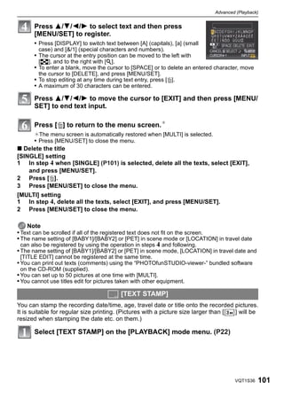 Advanced (Playback)


       Press 3/4/2/1 to select text and then press
       [MENU/SET] to register.
       • Press [DISPLAY] to switch text between [A] (capitals), [a] (small
        case) and [&/1] (special characters and numbers).
       • The cursor at the entry position can be moved to the left with
        [L], and to the right with [Z].
       • To enter a blank, move the cursor to [SPACE] or to delete an entered character, move
        the cursor to [DELETE], and press [MENU/SET].
       • To stop editing at any time during text entry, press [‚].
       • A maximum of 30 characters can be entered.

       Press 3/4/2/1 to move the cursor to [EXIT] and then press [MENU/
       SET] to end text input.

       Press [‚] to return to the menu screen.¢
       ¢The menu screen is automatically restored when [MULTI] is selected.
       • Press [MENU/SET] to close the menu.
∫ Delete the title
[SINGLE] setting
1 In step 4 when [SINGLE] (P101) is selected, delete all the texts, select [EXIT],
    and press [MENU/SET].
2 Press [‚].
3 Press [MENU/SET] to close the menu.
[MULTI] setting
1 In step 4, delete all the texts, select [EXIT], and press [MENU/SET].
2 Press [MENU/SET] to close the menu.

    Note
• Text can be scrolled if all of the registered text does not fit on the screen.
• The name setting of [BABY1]/[BABY2] or [PET] in scene mode or [LOCATION] in travel date
 can also be registered by using the operation in steps 4 and following.
• The name setting of [BABY1]/[BABY2] or [PET] in scene mode, [LOCATION] in travel date and
 [TITLE EDIT] cannot be registered at the same time.
• You can print out texts (comments) using the “PHOTOfunSTUDIO-viewer-” bundled software
 on the CD-ROM (supplied).
• You can set up to 50 pictures at one time with [MULTI].
• You cannot use titles edit for pictures taken with other equipment.

                                           [TEXT STAMP]
You can stamp the recording date/time, age, travel date or title onto the recorded pictures.
It is suitable for regular size printing. (Pictures with a picture size larger than [ ] will be
resized when stamping the date etc. on them.)

       Select [TEXT STAMP] on the [PLAYBACK] mode menu. (P22)




                                                                                      VQT1S36   101
 