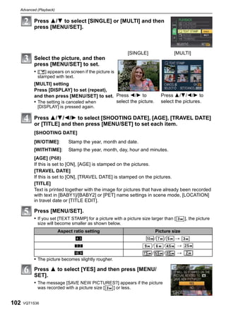Advanced (Playback)


          Press 3/4 to select [SINGLE] or [MULTI] and then
          press [MENU/SET].



                                                            [SINGLE]                 [MULTI]
          Select the picture, and then
          press [MENU/SET] to set.
          • [‘] appears on screen if the picture is
            stamped with text.
          [MULTI] setting
          Press [DISPLAY] to set (repeat),
          and then press [MENU/SET] to set. Press 2/1 to                       Press 3/4/2/1 to
          • The setting is canceled when    select the picture.                select the pictures.
            [DISPLAY] is pressed again.

          Press 3/4/2/1 to select [SHOOTING DATE], [AGE], [TRAVEL DATE]
          or [TITLE] and then press [MENU/SET] to set each item.
          [SHOOTING DATE]
          [W/OTIME]:         Stamp the year, month and date.
          [WITHTIME]:        Stamp the year, month, day, hour and minutes.
          [AGE] (P68)
          If this is set to [ON], [AGE] is stamped on the pictures.
          [TRAVEL DATE]
          If this is set to [ON], [TRAVEL DATE] is stamped on the pictures.
          [TITLE]
          Text is printed together with the image for pictures that have already been recorded
          with text in [BABY1]/[BABY2] or [PET] name settings in scene mode, [LOCATION]
          in travel date or [TITLE EDIT].

          Press [MENU/SET].
          • If you set [TEXT STAMP] for a picture with a picture size larger than [       ], the picture
            size will become smaller as shown below.
                        Aspect ratio setting                               Picture size
                                 X                                         /    /    >
                                 Y                                     /        /     >
                             W                                         /        /     >
          • The picture becomes slightly rougher.

          Press 3 to select [YES] and then press [MENU/
          SET].
          • The message [SAVE NEW PICTURES?] appears if the picture
            was recorded with a picture size [      ] or less.


102   VQT1S36
 
