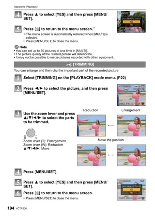 Advanced (Playback)


          Press 3 to select [YES] and then press [MENU/
          SET].

          Press [‚] to return to the menu screen.¢
          ¢The menu screen is automatically restored when [MULTI] is
            selected.
          • Press [MENU/SET] to close the menu.
       Note
  • You can set up to 50 pictures at one time in [MULTI].
  • The picture quality of the resized picture will deteriorate.
  • It may not be possible to resize pictures recorded with other equipment.

                                             [TRIMMING]
  You can enlarge and then clip the important part of the recorded picture.

          Select [TRIMMING] on the [PLAYBACK] mode menu. (P22)

          Press 2/1 to select the picture, and then press
          [MENU/SET].



                                                     Reduction                 Enlargement
          Use the zoom lever and press
          3/4/2/1 to select the parts
          to be trimmed.
                                                                       ()


           W       T


          Zoom lever (T): Enlargement                          Move the position
          Zoom lever (W): Reduction
          3/4/2/1: Move
                                                                       ()




          Press [MENU/SET].

          Press 3 to select [YES] and then press [MENU/
          SET].
          Press [‚] to return to the menu screen.
          • Press [MENU/SET] to close the menu.


104   VQT1S36
 