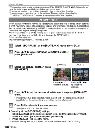 Advanced (Playback)

  • When printing pictures at a photo printing store, [ALL DELETE EXCEPTÜ] (P43) is useful so
      only the pictures you want to be printed remain on the card.
  • You may not be able to set pictures taken with other equipment as favorites.
  • You can perform, check and cancel the settings of images as favorites using the
    “PHOTOfunSTUDIO-viewer-” bundled software on the CD-ROM (supplied).

                                         O [DPOF PRINT]
  DPOF “Digital Print Order Format” is a system that allows the user to select which pictures
  to print, how many copies of each picture to print and whether or not to print the recording
  date on the pictures when using a DPOF compatible photo printer or photo printing store.
  For details, ask at your photo printing store.
  When you want to use a photo printing store to print pictures recorded on the built-in
  memory, copy them to a card (P110) and then set the DPOF setting.
  For more information visit:
  http://panasonic.jp/dc/dpof_110/white_e.htm

           Select [DPOF PRINT] on the [PLAYBACK] mode menu. (P22)

           Press 3/4 to select [SINGLE] or [MULTI] and then
           press [MENU/SET].



                                                               [SINGLE]             [MULTI]
           Select the picture, and then press
           [MENU/SET].




                                                         Press 2/1 to           Press 3/4/2/1
                                                         select the picture.    to select the
                                                                                pictures.

           Press 3/4 to set the number of prints, and then press [MENU/SET]
           to set.
           • When [MULTI] has been selected, repeat steps 3 and 4 for each picture. (It is not
             possible to use the same setting for a multiple number of pictures.)

           Press [‚] to return to the menu screen.
           • Press [MENU/SET] to close the menu.
  ∫ Canceling all the [DPOF PRINT] settings
  1 Select [CANCEL] on the screen shown in step 2 and then press [MENU/SET].
  2 Press 3 to select [YES] and then press [MENU/SET].
  3 Press [MENU/SET] to close the menu.
  • You cannot select [CANCEL] if not even one picture has been set for DPOF printing.

108   VQT1S36
 