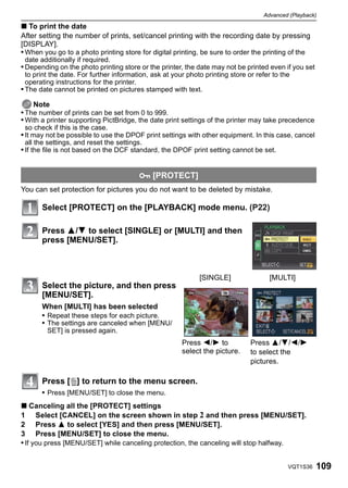 Advanced (Playback)

∫ To print the date
After setting the number of prints, set/cancel printing with the recording date by pressing
[DISPLAY].
• When you go to a photo printing store for digital printing, be sure to order the printing of the
 date additionally if required.
• Depending on the photo printing store or the printer, the date may not be printed even if you set
  to print the date. For further information, ask at your photo printing store or refer to the
  operating instructions for the printer.
• The date cannot be printed on pictures stamped with text.

    Note
• The number of prints can be set from 0 to 999.
• With a printer supporting PictBridge, the date print settings of the printer may take precedence
 so check if this is the case.
• It may not be possible to use the DPOF print settings with other equipment. In this case, cancel
 all the settings, and reset the settings.
• If the file is not based on the DCF standard, the DPOF print setting cannot be set.


                                         P [PROTECT]
You can set protection for pictures you do not want to be deleted by mistake.

       Select [PROTECT] on the [PLAYBACK] mode menu. (P22)

       Press 3/4 to select [SINGLE] or [MULTI] and then
       press [MENU/SET].



                                                              [SINGLE]                [MULTI]
       Select the picture, and then press
       [MENU/SET].
       When [MULTI] has been selected
       • Repeat these steps for each picture.
       • The settings are canceled when [MENU/
         SET] is pressed again.
                                                        Press 2/1 to            Press 3/4/2/1
                                                        select the picture.     to select the
                                                                                pictures.

       Press [‚] to return to the menu screen.
       • Press [MENU/SET] to close the menu.
∫ Canceling all the [PROTECT] settings
1 Select [CANCEL] on the screen shown in step 2 and then press [MENU/SET].
2 Press 3 to select [YES] and then press [MENU/SET].
3 Press [MENU/SET] to close the menu.
• If you press [MENU/SET] while canceling protection, the canceling will stop halfway.


                                                                                             VQT1S36   109
 