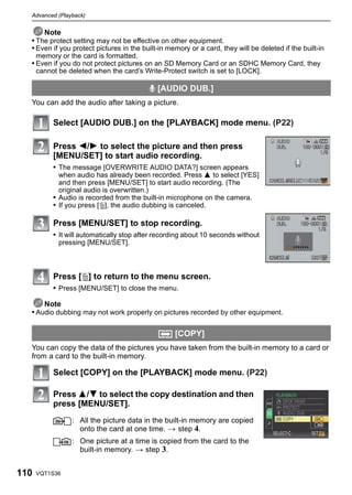 Advanced (Playback)


      Note
  • The protect setting may not be effective on other equipment.
  • Even if you protect pictures in the built-in memory or a card, they will be deleted if the built-in
      memory or the card is formatted.
  • Even if you do not protect pictures on an SD Memory Card or an SDHC Memory Card, they
      cannot be deleted when the card’s Write-Protect switch is set to [LOCK].

                                           B [AUDIO DUB.]
  You can add the audio after taking a picture.

           Select [AUDIO DUB.] on the [PLAYBACK] mode menu. (P22)

           Press 2/1 to select the picture and then press
           [MENU/SET] to start audio recording.
           • The message [OVERWRITE AUDIO DATA?] screen appears
             when audio has already been recorded. Press 3 to select [YES]
             and then press [MENU/SET] to start audio recording. (The
             original audio is overwritten.)
           • Audio is recorded from the built-in microphone on the camera.
           • If you press [‚], the audio dubbing is canceled.

           Press [MENU/SET] to stop recording.
           • It will automatically stop after recording about 10 seconds without
             pressing [MENU/SET].



           Press [‚] to return to the menu screen.
           • Press [MENU/SET] to close the menu.

      Note
  • Audio dubbing may not work properly on pictures recorded by other equipment.

                                              S [COPY]
  You can copy the data of the pictures you have taken from the built-in memory to a card or
  from a card to the built-in memory.

           Select [COPY] on the [PLAYBACK] mode menu. (P22)

           Press 3/4 to select the copy destination and then
           press [MENU/SET].
                 : All the picture data in the built-in memory are copied
                   onto the card at one time. > step 4.
                 : One picture at a time is copied from the card to the
                   built-in memory. > step 3.


110   VQT1S36
 