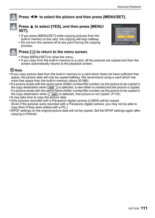 Advanced (Playback)



       Press 2/1 to select the picture and then press [MENU/SET].

       Press 3 to select [YES], and then press [MENU/
       SET].
       • If you press [MENU/SET] while copying pictures from the
         built-in memory to the card, the copying will stop halfway.
       • Do not turn the camera off at any point during the copying
         process.

       Press [‚] to return to the menu screen.
       • Press [MENU/SET] to close the menu.
       • If you copy from the built-in memory to a card, all the pictures are copied and then the
         screen automatically returns to the playback screen.

      Note
• If you copy picture data from the built-in memory to a card which does not have sufficient free
  space, the picture data will only be copied halfway. We recommend using a card which has
  more free space than the built-in memory (about 50 MB).
• If a picture exists with the same name (folder number/file number) as the picture to be copied in
  the copy destination when [        ] is selected, a new folder is created and the picture is copied.
  If a picture exists with the same name (folder number/file number) as the picture to be copied in
  the copy destination when [         ] is selected, that picture is not copied. (P129)
• It may take time to copy the picture data.
• Only pictures recorded with a Panasonic digital camera (LUMIX) will be copied.
  (Even if the pictures were recorded with a Panasonic digital camera, you may not be able to
  copy them if they were edited with a PC.)
• DPOF settings on the original picture data will not be copied. Set the DPOF settings again after
  copying is finished.




                                                                                            VQT1S36      111
 