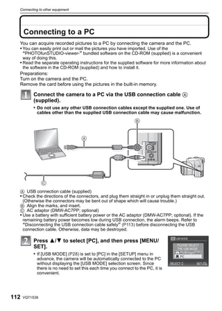 Connecting to other equipment




      Connecting to other equipment


      Connecting to a PC
  You can acquire recorded pictures to a PC by connecting the camera and the PC.
  • You can easily print out or mail the pictures you have imported. Use of the
    “PHOTOfunSTUDIO-viewer-” bundled software on the CD-ROM (supplied) is a convenient
      way of doing this.
  • Read the separate operating instructions for the supplied software for more information about
      the software in the CD-ROM (supplied) and how to install it.
  Preparations:
  Turn on the camera and the PC.
  Remove the card before using the pictures in the built-in memory.

                 Connect the camera to a PC via the USB connection cable A
                 (supplied).
                 • Do not use any other USB connection cables except the supplied one. Use of
                      cables other than the supplied USB connection cable may cause malfunction.
                                                                          


                                             




                           
  A USB connection cable (supplied)
  • Check the directions of the connectors, and plug them straight in or unplug them straight out.
    (Otherwise the connectors may be bent out of shape which will cause trouble.)
  B Align the marks, and insert.
  C AC adaptor (DMW-AC7PP; optional)
  • Use a battery with sufficient battery power or the AC adaptor (DMW-AC7PP; optional). If the
    remaining battery power becomes low during USB connection, the alarm beeps. Refer to
    “Disconnecting the USB connection cable safely” (P113) before disconnecting the USB
    connection cable. Otherwise, data may be destroyed.

                                                                                               USB MODE
                 Press 3/4 to select [PC], and then press [MENU/
                                                                                                PLEASE SELECT
                 SET].                                                                          THE USB MODE
                                                                                                  PictBridge(PTP)
                 • If [USB MODE] (P28) is set to [PC] in the [SETUP] menu in                      PC
                      advance, the camera will be automatically connected to the PC
                      without displaying the [USB MODE] selection screen. Since             SELECT           SET
                                                                                                                    MENU




                      there is no need to set this each time you connect to the PC, it is
                      convenient.




112   VQT1S36
 