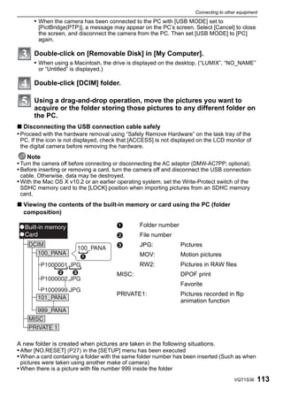 Connecting to other equipment

       • When the camera has been connected to the PC with [USB MODE] set to
        [PictBridge(PTP)], a message may appear on the PC’s screen. Select [Cancel] to close
        the screen, and disconnect the camera from the PC. Then set [USB MODE] to [PC]
        again.

       Double-click on [Removable Disk] in [My Computer].
       • When using a Macintosh, the drive is displayed on the desktop. (“LUMIX”, “NO_NAME”
        or “Untitled” is displayed.)

       Double-click [DCIM] folder.

       Using a drag-and-drop operation, move the pictures you want to
       acquire or the folder storing those pictures to any different folder on
       the PC.
∫ Disconnecting the USB connection cable safely
• Proceed with the hardware removal using “Safely Remove Hardware” on the task tray of the
 PC. If the icon is not displayed, check that [ACCESS] is not displayed on the LCD monitor of
 the digital camera before removing the hardware.
    Note
• Turn the camera off before connecting or disconnecting the AC adaptor (DMW-AC7PP; optional).
• Before inserting or removing a card, turn the camera off and disconnect the USB connection
 cable. Otherwise, data may be destroyed.
• With the Mac OS X v10.2 or an earlier operating system, set the Write-Protect switch of the
 SDHC memory card to the [LOCK] position when importing pictures from an SDHC memory
 card.
∫ Viewing the contents of the built-in memory or card using the PC (folder
  composition)

                                         1        Folder number
                                         2        File number
                                         3        JPG:             Pictures
                                                  MOV:             Motion pictures
                                                  RW2:             Pictures in RAW files
                                         MISC:                     DPOF print
                                                                   Favorite
                                         PRIVATE1:                 Pictures recorded in flip
                                                                   animation function




A new folder is created when pictures are taken in the following situations.
• After [NO.RESET] (P27) in the [SETUP] menu has been executed
• When a card containing a folder with the same folder number has been inserted (Such as when
 pictures were taken using another make of camera)
• When there is a picture with file number 999 inside the folder
                                                                                          VQT1S36   113
 