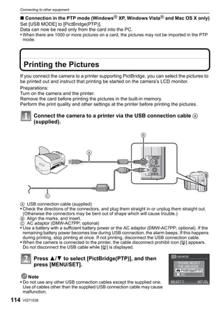 Connecting to other equipment

  ∫ Connection in the PTP mode (WindowsR XP, Windows VistaR and Mac OS X only)
  Set [USB MODE] to [PictBridge(PTP)].
  Data can now be read only from the card into the PC.
  • When there are 1000 or more pictures on a card, the pictures may not be imported in the PTP
      mode.




      Printing the Pictures
  If you connect the camera to a printer supporting PictBridge, you can select the pictures to
  be printed out and instruct that printing be started on the camera’s LCD monitor.
  Preparations:
  Turn on the camera and the printer.
  Remove the card before printing the pictures in the built-in memory.
  Perform the print quality and other settings at the printer before printing the pictures.

           Connect the camera to a printer via the USB connection cable A
           (supplied).

                                                               


                                     




                
  A USB connection cable (supplied)
  • Check the directions of the connectors, and plug them straight in or unplug them straight out.
    (Otherwise the connectors may be bent out of shape which will cause trouble.)
  B Align the marks, and insert.
  C AC adaptor (DMW-AC7PP; optional)
  • Use a battery with a sufficient battery power or the AC adaptor (DMW-AC7PP; optional). If the
    remaining battery power becomes low during USB connection, the alarm beeps. If this happens
    during printing, stop printing at once. If not printing, disconnect the USB connection cable.
  • When the camera is connected to the printer, the cable disconnect prohibit icon [å] appears.
    Do not disconnect the USB cable while [å] is displayed.

           Press 3/4 to select [PictBridge(PTP)], and then
           press [MENU/SET].

      Note
  • Do not use any other USB connection cables except the supplied one.
      Use of cables other than the supplied USB connection cable may cause
      malfunction.
114   VQT1S36
 