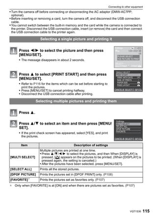 Connecting to other equipment

• Turn the camera off before connecting or disconnecting the AC adaptor (DMW-AC7PP;
 optional).
• Before inserting or removing a card, turn the camera off, and disconnect the USB connection
 cable.
• You cannot switch between the built-in memory and the card while the camera is connected to
 the printer. Disconnect the USB connection cable, insert (or remove) the card and then connect
 the USB connection cable to the printer again.

                          Selecting a single picture and printing it


       Press 2/1 to select the picture and then press
       [MENU/SET].
       • The message disappears in about 2 seconds.



       Press 3 to select [PRINT START] and then press
       [MENU/SET].
       • Refer to P116 for the items which can be set before starting to
          print the pictures.
       • Press [MENU/SET] to cancel printing halfway.
       • Disconnect the USB connection cable after printing.

                     Selecting multiple pictures and printing them


       Press 3.

       Press 3/4 to select an item and then press [MENU/
       SET].
       • If the print check screen has appeared, select [YES], and print
          the pictures.

          Item                                      Description of settings
                          Multiple pictures are printed at one time.
                          • Press 3/4/2/1 to select the pictures, and then When [DISPLAY] is
[MULTI SELECT]              pressed, [é] appears on the pictures to be printed. (When [DISPLAY] is
                            pressed again, the setting is canceled.)
                          • After the pictures have been selected, press [MENU/SET].
[SELECT ALL]              Prints all the stored pictures.
[DPOF PICTURE]            Prints the pictures set in [DPOF PRINT] only. (P108)
[FAVORITE]¢               Prints the pictures set as favorites only. (P107)
¢ Only when [FAVORITE] is at [ON] and when there are pictures set as favorites. (P107)




                                                                                                VQT1S36   115
 