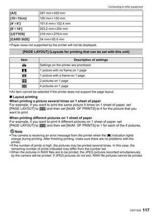 Connecting to other equipment

[A3]                  297 mmk420 mm
[10k15cm]             100 mmk150 mm
[4qk6q]               101.6 mmk152.4 mm
[8qk10q]              203.2 mmk254 mm
[LETTER]              216 mmk279.4 mm
[CARD SIZE]           54 mmk85.6 mm
• Paper sizes not supported by the printer will not be displayed.

           [PAGE LAYOUT] (Layouts for printing that can be set with this unit)

          Item                                  Description of settings
          {           Settings on the printer are prioritized.
          á           1 picture with no frame on 1 page
          â           1 picture with a frame on 1 page
          ã           2 pictures on 1 page
          ä           4 pictures on 1 page
• An item cannot be selected if the printer does not support the page layout.
∫ Layout printing
When printing a picture several times on 1 sheet of paper
For example, if you want to print the same picture 4 times on 1 sheet of paper, set
[PAGE LAYOUT] to [ä] and then set [NUM. OF PRINTS] to 4 for the picture that you
want to print.
When printing different pictures on 1 sheet of paper
For example, if you want to print 4 different pictures on 1 sheet of paper, set
[PAGE LAYOUT] to [ä] and then set [NUM. OF PRINTS] to 1 for each of the 4 pictures.
    Note
• The camera is receiving an error message from the printer when the [¥] indication lights
  orange during printing. After finishing printing, make sure there are no problems with the
  printer.
• If the number of prints is high, the pictures may be printed several times. In this case, the
  remaining number of prints indicated may differ from the number set.
• When the pictures in RAW files are to be printed, the JPEG pictures recorded simultaneously
  by the camera will be printed. If JPEG pictures do not exit, RAW file pictures cannot be printed.




                                                                                            VQT1S36   117
 