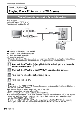 Connecting to other equipment


      [PLAYBACK] mode: ¸

      Playing Back Pictures on a TV Screen
                    Playing back pictures using the AV cable (supplied)
  Preparations:
  Set the [TV ASPECT]. (P28)
  Turn this unit and the TV off.

                                                        
                           

                           
                                                  




  1 Yellow: to the video input socket
  2 White: to the audio input socket
  A Align the marks, and insert.
  B AV cable (supplied)
  • Check the directions of the connectors, and plug them straight in or unplug them straight out.
    (Otherwise the connectors may be bent out of shape which will cause trouble.)

            Connect the AV cable B (supplied) to the video input and the audio
            input sockets on the TV.
            Connect the AV cable to the [AV OUT] socket on the camera.

            Turn the TV on and select external input.

            Turn the camera on.

      Note
  • Depending on the [ASPECT RATIO], black bands may be displayed on the top and bottom or
      the left and right of the pictures.
  • Do not use any other AV cables except the supplied one.
  • Read the operating instructions for the TV.
  • When you play back a picture vertically, it may be blurry.
  • You can view pictures on TVs in other countries (regions) which use the NTSC or PAL system
    when you set [VIDEO OUT] in the [SETUP] menu. (PAL video out is not available on the
    version DMC-FZ28P sold in the U.S.)
  • Even if you set [VIDEO OUT] to [PAL], the output signal will still be NTSC in the recording
    mode. (PAL video out is not available on the version DMC-FZ28P sold in the U.S.)



118   VQT1S36
 