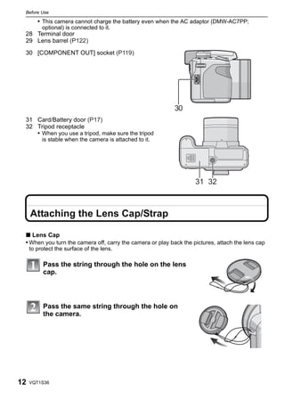Before Use

        • This camera cannot charge the battery even when the AC adaptor (DMW-AC7PP;
          optional) is connected to it.
 28 Terminal door
 29 Lens barrel (P122)

 30 [COMPONENT OUT] socket (P119)




                                                            30
 31 Card/Battery door (P17)
 32 Tripod receptacle
    • When you use a tripod, make sure the tripod
          is stable when the camera is attached to it.




                                                                    31 32



     Attaching the Lens Cap/Strap

 ∫ Lens Cap
 • When you turn the camera off, carry the camera or play back the pictures, attach the lens cap
     to protect the surface of the lens.

          Pass the string through the hole on the lens
          cap.




          Pass the same string through the hole on
          the camera.




12   VQT1S36
 