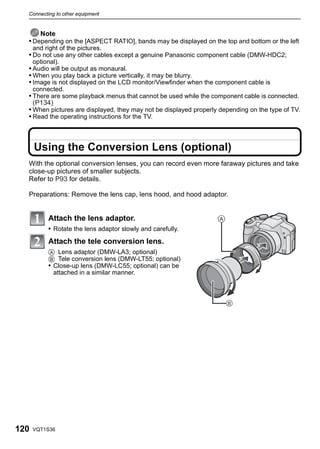 Connecting to other equipment


      Note
  • Depending on the [ASPECT RATIO], bands may be displayed on the top and bottom or the left
      and right of the pictures.
  • Do not use any other cables except a genuine Panasonic component cable (DMW-HDC2;
      optional).
  • Audio will be output as monaural.
  • When you play back a picture vertically, it may be blurry.
  • Image is not displayed on the LCD monitor/Viewfinder when the component cable is
      connected.
  • There are some playback menus that cannot be used while the component cable is connected.
    (P134)
  • When pictures are displayed, they may not be displayed properly depending on the type of TV.
  • Read the operating instructions for the TV.



      Using the Conversion Lens (optional)
  With the optional conversion lenses, you can record even more faraway pictures and take
  close-up pictures of smaller subjects.
  Refer to P93 for details.

  Preparations: Remove the lens cap, lens hood, and hood adaptor.


           Attach the lens adaptor.
           • Rotate the lens adaptor slowly and carefully.
           Attach the tele conversion lens.
           A Lens adaptor (DMW-LA3; optional)
           B Tele conversion lens (DMW-LT55; optional)
           • Close-up lens (DMW-LC55; optional) can be
             attached in a similar manner.




120   VQT1S36
 