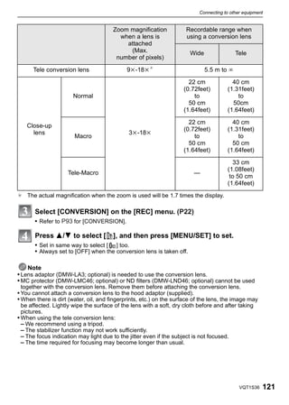 Connecting to other equipment


                                       Zoom magnification             Recordable range when
                                         when a lens is               using a conversion lens
                                           attached
                                            (Max.                      Wide                Tele
                                        number of pixels)

      Tele conversion lens                   9k-18k¢                          5.5 m to ¶

                                                                       22 cm             40 cm
                                                                     (0.72feet)        (1.31feet)
                       Normal                                            to                to
                                                                       50 cm             50cm
                                                                     (1.64feet)        (1.64feet)

                                                                       22 cm             40 cm
   Close-up
                                                                     (0.72feet)        (1.31feet)
     lens                                     3k-18k
                       Macro                                             to                to
                                                                       50 cm             50 cm
                                                                     (1.64feet)        (1.64feet)

                                                                                         33 cm
                                                                                       (1.08feet)
                    Tele-Macro                                           —
                                                                                        to 50 cm
                                                                                       (1.64feet)
¢ The actual magnification when the zoom is used will be 1.7 times the display.

       Select [CONVERSION] on the [REC] menu. (P22)
       • Refer to P93 for [CONVERSION].

       Press 3/4 to select [           ], and then press [MENU/SET] to set.
       • Set in same way to select [ C ] too.
       • Always set to [OFF] when the conversion lens is taken off.

    Note
• Lens adaptor (DMW-LA3; optional) is needed to use the conversion lens.
• MC protector (DMW-LMC46; optional) or ND filters (DMW-LND46; optional) cannot be used
 together with the conversion lens. Remove them before attaching the conversion lens.
• You cannot attach a conversion lens to the hood adaptor (supplied).
• When there is dirt (water, oil, and fingerprints, etc.) on the surface of the lens, the image may
  be affected. Lightly wipe the surface of the lens with a soft, dry cloth before and after taking
  pictures.
• When using the tele conversion lens:
  – We recommend using a tripod.
  – The stabilizer function may not work sufficiently.
  – The focus indication may light due to the jitter even if the subject is not focused.
  – The time required for focusing may become longer than usual.




                                                                                             VQT1S36   121
 