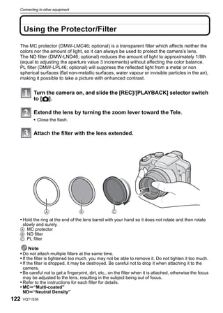 Connecting to other equipment




      Using the Protector/Filter

  The MC protector (DMW-LMC46; optional) is a transparent filter which affects neither the
  colors nor the amount of light, so it can always be used to protect the camera’s lens.
  The ND filter (DMW-LND46; optional) reduces the amount of light to approximately 1/8th
  (equal to adjusting the aperture value 3 increments) without affecting the color balance.
  PL filter (DMW-LPL46; optional) will suppress the reflected light from a metal or non
  spherical surfaces (flat non-metallic surfaces, water vapour or invisible particles in the air),
  making it possible to take a picture with enhanced contrast.


           Turn the camera on, and slide the [REC]/[PLAYBACK] selector switch
           to [!].

           Extend the lens by turning the zoom lever toward the Tele.
           • Close the flash.

           Attach the filter with the lens extended.




                                                      C

  • Hold the ring at the end of the lens barrel with your hand so it does not rotate and then rotate
   slowly and surely.
  A MC protector
  B ND filter
  C PL filter

        Note
  • Do not attach multiple filters at the same time.
  • If the filter is tightened too much, you may not be able to remove it. Do not tighten it too much.
  • If the filter is dropped, it may be destroyed. Be careful not to drop it when attaching it to the
      camera.
  • Be careful not to get a fingerprint, dirt, etc., on the filter when it is attached, otherwise the focus
      may be adjusted to the lens, resulting in the subject being out of focus.
  • Refer to the instructions for each filter for details.
  • MCu“Multi-coated”
    NDu“Neutral Density”
122   VQT1S36
 