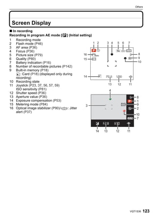 Others




 Others


 Screen Display
∫ In recording
Recording in program AE mode [ ] (Initial setting)
1 Recording mode
2 Flash mode (P46)
3 AF area (P36)
4 Focus (P36)
5 Picture size (P79)
6 Quality (P80)
7 Battery indication (P16)
8 Number of recordable pictures (P142)
9 Built-in memory (P18)
       : Card (P18) (displayed only during
    recording)
10 Recording state
11 Joystick (P23, 37, 56, 57, 59)
    ISO sensitivity (P81)                                      4
12 Shutter speed (P36)
13 Aperture value (P36)                                                       8
14 Exposure compensation (P53)                                                1
15 Metering mode (P84)                          3                             9
16 Optical image stabilizer (P90)/     : Jitter                               2
    alert (P37)
                                                                             10
                                                                             7


                                                     14   13       12   11




                                                                         VQT1S36   123
 