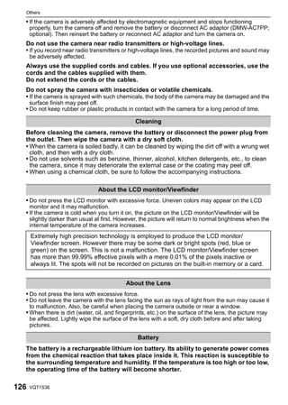 Others

  • If the camera is adversely affected by electromagnetic equipment and stops functioning
      properly, turn the camera off and remove the battery or disconnect AC adaptor (DMW-AC7PP;
      optional). Then reinsert the battery or reconnect AC adaptor and turn the camera on.
  Do not use the camera near radio transmitters or high-voltage lines.
  • If you record near radio transmitters or high-voltage lines, the recorded pictures and sound may
      be adversely affected.
  Always use the supplied cords and cables. If you use optional accessories, use the
  cords and the cables supplied with them.
  Do not extend the cords or the cables.
  Do not spray the camera with insecticides or volatile chemicals.
  • If the camera is sprayed with such chemicals, the body of the camera may be damaged and the
      surface finish may peel off.
  • Do not keep rubber or plastic products in contact with the camera for a long period of time.

                                                 Cleaning
  Before cleaning the camera, remove the battery or disconnect the power plug from
  the outlet. Then wipe the camera with a dry soft cloth.
  • When the camera is soiled badly, it can be cleaned by wiping the dirt off with a wrung wet
    cloth, and then with a dry cloth.
  • Do not use solvents such as benzine, thinner, alcohol, kitchen detergents, etc., to clean
    the camera, since it may deteriorate the external case or the coating may peel off.
  • When using a chemical cloth, be sure to follow the accompanying instructions.

                                     About the LCD monitor/Viewfinder
  • Do not press the LCD monitor with excessive force. Uneven colors may appear on the LCD
      monitor and it may malfunction.
  • If the camera is cold when you turn it on, the picture on the LCD monitor/Viewfinder will be
      slightly darker than usual at first. However, the picture will return to normal brightness when the
      internal temperature of the camera increases.
      Extremely high precision technology is employed to produce the LCD monitor/
      Viewfinder screen. However there may be some dark or bright spots (red, blue or
      green) on the screen. This is not a malfunction. The LCD monitor/Viewfinder screen
      has more than 99.99% effective pixels with a mere 0.01% of the pixels inactive or
      always lit. The spots will not be recorded on pictures on the built-in memory or a card.


                                             About the Lens
  • Do not press the lens with excessive force.
  • Do not leave the camera with the lens facing the sun as rays of light from the sun may cause it
      to malfunction. Also, be careful when placing the camera outside or near a window.
  • When there is dirt (water, oil, and fingerprints, etc.) on the surface of the lens, the picture may
      be affected. Lightly wipe the surface of the lens with a soft, dry cloth before and after taking
      pictures.

                                                  Battery
  The battery is a rechargeable lithium ion battery. Its ability to generate power comes
  from the chemical reaction that takes place inside it. This reaction is susceptible to
  the surrounding temperature and humidity. If the temperature is too high or too low,
  the operating time of the battery will become shorter.

126   VQT1S36
 