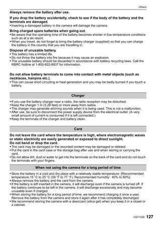 Others

Always remove the battery after use.
If you drop the battery accidentally, check to see if the body of the battery and the
terminals are damaged.
• Inserting a damaged battery in the camera will damage the camera.
Bring charged spare batteries when going out.
• Be aware that the operating time of the battery becomes shorter in low temperature conditions
 such as at a ski resort.
• When you travel, do not forget to bring the battery charger (supplied) so that you can charge
 the battery in the country that you are travelling in.
Dispose of unusable battery.
• The battery has a limited life.
• Do not throw the battery into fire because it may cause an explosion.
• The unusable battery should be discarded in accordance with battery recycling laws. Call the
 RBRC hotline at 1-800-822-8837 for information.


Do not allow battery terminals to come into contact with metal objects (such as
necklaces, hairpins etc.).
• This can cause short circuiting or heat generation and you may be badly burned if you touch a
 battery.


                                               Charger
• If you use the battery charger near a radio, the radio reception may be disturbed.
• Keep the charger 1 m (3.28 feet) or more away from radios.
• The charger may generate whirring sounds when it is being used. This is not a malfunction.
• After use, be sure to disconnect the power supply device from the electrical outlet. (A very
 small amount of current is consumed if it is left connected.)
• Keep the terminals of the charger and battery clean.

                                                 Card
Do not leave the card where the temperature is high, where electromagnetic waves
or static electricity are easily generated or exposed to direct sunlight.
Do not bend or drop the card.
• The card may be damaged or the recorded content may be damaged or deleted.
• Put the card in the card case or the storage bag after use and when storing or carrying the
 card.
• Do not allow dirt, dust or water to get into the terminals on the back of the card and do not touch
 the terminals with your fingers.

                   When not using the camera for a long period of time
• Store the battery in a cool and dry place with a relatively stable temperature: [Recommended
 temperature:15 oC to 25 oC (59 oF to 77 oF), Recommended humidity: 40% to 60%]
• Always remove the battery and the card from the camera.
• If the battery is left inserted in the camera, it will discharge even if the camera is turned off. If
  the battery continues to be left in the camera, it will discharge excessively and may become
  unusable even if charged.
• When storing the battery for a long period of time, we recommend charging it once a year.
  Remove the battery from the camera and store it again after it has completely discharged.
• We recommend storing the camera with a desiccant (silica gel) when you keep it in a closet or
  a cabinet.


                                                                                               VQT1S36    127
 