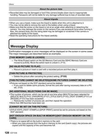 Others


                                         About the picture data
  • Recorded data may be damaged or lost if the camera breaks down due to inappropriate
      handling. Panasonic will not be liable for any damage suffered due to loss of recorded data.

                                              About tripods
  • When you use a tripod, make sure the tripod is stable when this unit is attached to it.
  • You may not be able to remove the card or the battery when using a tripod.
  • Make sure that the screw on the tripod is not at an angle when attaching or detaching the
    camera. You may damage the screw on the camera if you use excessive force when turning it.
    Also, the camera body and the rating label may be damaged or scratched if the camera is
    attached too tightly to the tripod.
  • Read the operating instructions for the tripod carefully.




       Message Display
  Confirmation messages or error messages will be displayed on the screen in some cases.
  The major messages are described below as examples.
      [THIS MEMORY CARD IS LOCKED]
       > The Write-Protect switch on the SD Memory Card and the SDHC Memory Card are
         moved to [LOCK]. Move the switch back to unlock it. (P19)
      [NO VALID PICTURE TO PLAY]
       > Record a picture or insert a card with a recorded picture and then play it.
      [THIS PICTURE IS PROTECTED]
       > Delete the picture after canceling the protect setting. (P109)
      [THIS PICTURE CANNOT BE DELETED]/[SOME PICTURES CANNOT BE DELETED]
      • Pictures not based on the DCF standard cannot be deleted.
       > If you want to delete some pictures, format the card after saving necessary data on a PC
         etc. (P29)
      [NO ADDITIONAL SELECTIONS CAN BE MADE]
      • The number of pictures, which can be set at one time when [MULTI] has been selected for
        [DELETE MULTI] (P43), [FAVORITE] (P107), [TITLE EDIT] (P100), [TEXT STAMP] (P101) or
        [RESIZE] (P103) has been exceeded.
         > Reduce the number of pictures set, and then repeat the operation.
      • More than 999 favorites have been set.
      [CANNOT BE SET ON THIS PICTURE]
      • [TITLE EDIT], [TEXT STAMP] or [DPOF PRINT] cannot be set for pictures not based on the
       DCF standard.
      [NOT ENOUGH SPACE ON BUILT-IN MEMORY]/[NOT ENOUGH MEMORY ON THE
      CARD]
      • There is no space left on the built-in memory or the card.
        – When you copy pictures from the built-in memory to the card (batch copy), the pictures are
         copied until the capacity of the card becomes full.


128   VQT1S36
 