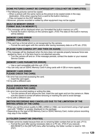 Others

[SOME PICTURES CANNOT BE COPIED]/[COPY COULD NOT BE COMPLETED]
• The following pictures cannot be copied.
  – When a picture with the same name as the picture to be copied exists in the copy
   destination. (Only when copying from a card to the built-in memory.)
 – Files not based on the DCF standard.
• Moreover, pictures recorded or edited by other equipment may not be copied.
[BUILT-IN MEMORY ERROR
FORMAT BUILT-IN MEMORY?]
• This message will be displayed when you formatted the built-in memory on a PC.
 > Format the built-in memory on the camera again. (P29) The data on the built-in memory
   will be deleted.
[MEMORY CARD ERROR
FORMAT THIS CARD?]
• This card has a format which is not recognized by the camera.
 > Format the card again with the camera after saving necessary data on a PC etc. (P29)
[PLEASE TURN CAMERA OFF AND THEN ON AGAIN]
• This message will be displayed when the lens does not operate properly because force was
 applied by hand, or if the lens hood is not attached securely.
 > Turn the camera off and on. If the message persists, contact the dealer or your nearest
    Service Center.
[MEMORY CARD PARAMETER ERROR]
 > Use a card compatible with this unit. (P19)
• You can only use an SDHC Memory Card if using cards with 4 GB or more capacity.
[MEMORY CARD ERROR
PLEASE CHECK THE CARD]
• An error has occurred accessing the card.
 > Insert the card again.
• Or try with a different card.

[READ ERROR/WRITE ERROR
PLEASE CHECK THE CARD]
• An error has occurred reading or writing the data.
  > Turn the camera off and remove the card. Insert the card again and turn the camera on. Make
      sure the camera is turned off before removing or inserting the card to avoid damage.
• Or try with a different card.
[MOTION RECORDING WAS CANCELLED DUE TO THE LIMITATION OF THE
WRITING SPEED OF THE CARD]
• When you set the picture quality to [ ], [ ] or [ ], we recommend using a high-speed
 card with “10MB/s” or greater displayed on the package.
• Depending on the type of SD Memory Card or SDHC Memory Card, motion picture recording
 may stop in the middle.

[A FOLDER CANNOT BE CREATED]
• A folder cannot be created because there are no remaining folder numbers that can be used. (P113)
 > Format the card after saving necessary data on a PC etc. (P29) If you execute
   [NO.RESET] in the [SETUP] menu after formatting, the folder number is reset to 100.
   (P27)

                                                                                             VQT1S36   129
 