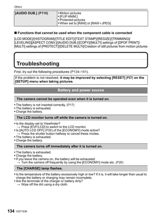 Others

      [AUDIO DUB.] (P110)            • Motion pictures
                                     • [FLIP ANIM.]
                                     • Protected pictures
                                     • When set to [RAW] or [RAWiJPEG]

  ∫ Functions that cannot be used when the component cable is connected
  [LCD MODE]/[HISTOGRAM]/[TITLE EDIT]/[TEXT STAMP]/[RESIZE]/[TRIMMING]/
  [LEVELING][ASPECT CONV.]/[AUDIO DUB.]/[COPY]/[MULTI] settings of [DPOF PRINT]/
  [MULTI] settings of [PROTECT]/[DELETE MULTI]/Creation of still pictures from motion pictures




       Troubleshooting
  First, try out the following procedures (P134–141).
      If the problem is not resolved, it may be improved by selecting [RESET] (P27) on the
      [SETUP] menu when taking pictures.

                                     Battery and power source

       The camera cannot be operated even when it is turned on.
  • The battery is not inserted correctly. (P17)
  • The battery is exhausted.
  • Charge the battery.
       The LCD monitor turns off while the camera is turned on.
  • Is the display set to Viewfinder?
       > Press [EVF/LCD] to switch to the LCD monitor.
  • Is [AUTO LCD OFF] (P26) of the [ECONOMY] mode active?
       > Press the shutter button halfway to cancel these modes.
  • The battery is exhausted.
  • Charge the battery.
       The camera turns off immediately after it is turned on.
  • The battery is exhausted.
  • Charge the battery.
  • If you leave the camera on, the battery will be exhausted.
       > Turn the camera off frequently by using the [ECONOMY] mode etc. (P26)
       The [CHARGE] lamp flashes.
  • Is the temperature of the battery excessively high or low? If it is, it will take longer than usual to
      charge the battery or charging may remain incomplete.
  • Are the terminals of the charger or battery dirty?
       > Wipe off the dirt using a dry cloth.




134   VQT1S36
 