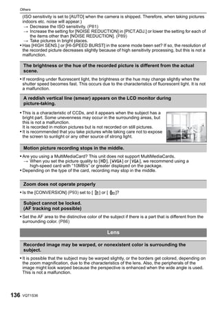 Others

    (ISO sensitivity is set to [AUTO] when the camera is shipped. Therefore, when taking pictures
    indoors etc. noise will appear.)
     > Decrease the ISO sensitivity. (P81)
     > Increase the setting for [NOISE REDUCTION] in [PICT.ADJ.] or lower the setting for each of
        the items other than [NOISE REDUCTION]. (P89)
     > Take pictures in bright places.
  • Has [HIGH SENS.] or [HI-SPEED BURST] in the scene mode been set? If so, the resolution of
    the recorded picture decreases slightly because of high sensitivity processing, but this is not a
    malfunction.

      The brightness or the hue of the recorded picture is different from the actual
      scene.
  • If recording under fluorescent light, the brightness or the hue may change slightly when the
      shutter speed becomes fast. This occurs due to the characteristics of fluorescent light. It is not
      a malfunction.

      A reddish vertical line (smear) appears on the LCD monitor during
      picture-taking.

  • This is a characteristic of CCDs, and it appears when the subject has a
    bright part. Some unevenness may occur in the surrounding areas, but
    this is not a malfunction.
    It is recorded in motion pictures but is not recorded on still pictures.
  • It is recommended that you take pictures while taking care not to expose
    the screen to sunlight or any other source of strong light.

      Motion picture recording stops in the middle.
  • Are you using a MultiMediaCard? This unit does not support MultiMediaCards.
    > When you set the picture quality to [ ], [      ] or [   ], we recommend using a
       high-speed card with “10MB/s” or greater displayed on the package.
  • Depending on the type of the card, recording may stop in the middle.

      Zoom does not operate properly
  • Is the [CONVERSION] (P93) set to [         ] or [   C   ]?

      Subject cannot be locked.
      (AF tracking not possible)
  • Set the AF area to the distinctive color of the subject if there is a part that is different from the
      surrounding color. (P86)

                                                    Lens

      Recorded image may be warped, or nonexistent color is surrounding the
      subject.
  • It is possible that the subject may be warped slightly, or the borders get colored, depending on
      the zoom magnification, due to the characteristics of the lens. Also, the peripherals of the
      image might look warped because the perspective is enhanced when the wide angle is used.
      This is not a malfunction.




136   VQT1S36
 