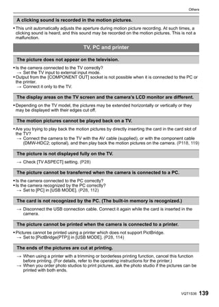Others


 A clicking sound is recorded in the motion pictures.
• This unit automatically adjusts the aperture during motion picture recording. At such times, a
 clicking sound is heard, and this sound may be recorded on the motion pictures. This is not a
 malfunction.

                                      TV, PC and printer

 The picture does not appear on the television.
• Is the camera connected to the TV correctly?
 > Set the TV input to external input mode.
• Output from the [COMPONENT OUT] socket is not possible when it is connected to the PC or
 the printer.
  > Connect it only to the TV.

 The display areas on the TV screen and the camera’s LCD monitor are different.
• Depending on the TV model, the pictures may be extended horizontally or vertically or they
 may be displayed with their edges cut off.

 The motion pictures cannot be played back on a TV.
• Are you trying to play back the motion pictures by directly inserting the card in the card slot of
 the TV?
  > Connect the camera to the TV with the AV cable (supplied), or with the component cable
     (DMW-HDC2; optional), and then play back the motion pictures on the camera. (P118, 119)

 The picture is not displayed fully on the TV.
 > Check [TV ASPECT] setting. (P28)

 The picture cannot be transferred when the camera is connected to a PC.
• Is the camera connected to the PC correctly?
• Is the camera recognized by the PC correctly?
 > Set to [PC] in [USB MODE]. (P28, 112)

 The card is not recognized by the PC. (The built-in memory is recognized.)
 > Disconnect the USB connection cable. Connect it again while the card is inserted in the
   camera.

 The picture cannot be printed when the camera is connected to a printer.
• Pictures cannot be printed using a printer which does not support PictBridge.
 > Set to [PictBridge(PTP)] in [USB MODE]. (P28, 114)

 The ends of the pictures are cut at printing.
 > When using a printer with a trimming or borderless printing function, cancel this function
   before printing. (For details, refer to the operating instructions for the printer.)
 > When you order photo studios to print pictures, ask the photo studio if the pictures can be
   printed with both ends.




                                                                                           VQT1S36     139
 