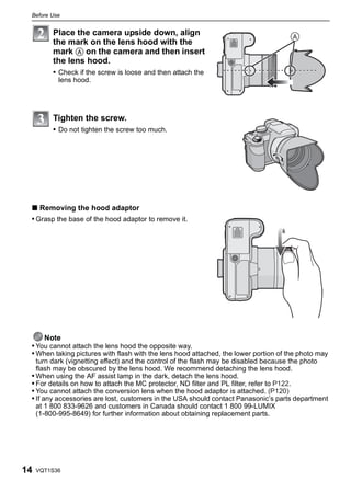 Before Use


         Place the camera upside down, align
         the mark on the lens hood with the
         mark A on the camera and then insert
         the lens hood.
         • Check if the screw is loose and then attach the
           lens hood.




         Tighten the screw.
         • Do not tighten the screw too much.




 ∫ Removing the hood adaptor
 • Grasp the base of the hood adaptor to remove it.




     Note
 • You cannot attach the lens hood the opposite way.
 • When taking pictures with flash with the lens hood attached, the lower portion of the photo may
   turn dark (vignetting effect) and the control of the flash may be disabled because the photo
   flash may be obscured by the lens hood. We recommend detaching the lens hood.
 • When using the AF assist lamp in the dark, detach the lens hood.
 • For details on how to attach the MC protector, ND filter and PL filter, refer to P122.
 • You cannot attach the conversion lens when the hood adaptor is attached. (P120)
 • If any accessories are lost, customers in the USA should contact Panasonic’s parts department
   at 1 800 833-9626 and customers in Canada should contact 1 800 99-LUMIX
   (1-800-995-8649) for further information about obtaining replacement parts.




14   VQT1S36
 