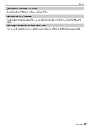 Others


 [AGE] is not displayed correctly.
• Check the clock (P20) and birthday settings (P68).

 The lens barrel is retracted.
• The lens barrel retracts about 15 seconds after switching from [REC] mode to [PLAYBACK]
 mode.
 The ring at the end of the lens barrel turns.
• This is constructed to turn when attaching or detaching a filter so that the lens is protected.




                                                                                           VQT1S36   141
 