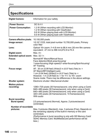 Others




      Specifications
  Digital Camera:             Information for your safety

      Power Source:           DC 8.4 V
      Power Consumption:      1.3 W (When recording with LCD Monitor)
                              1.2 W (When recording with Viewfinder)
                              0.6 W (When playing back with LCD Monitor)
                              0.5 W (When playing back with Viewfinder)

  Camera effective pixels: 10,100,000 pixels
  Image sensor:            1/2.33q CCD, total pixel number 10,700,000 pixels, Primary
                           color filter
  Lens:                    Optical 18kzoom, fl4.8 mm to 86.4 mm (35 mm film camera
                           equivalent: 27 mm to 486 mm)/F2.8 to F4.4
  Digital zoom:            Max. 4k
  Extended optical zoom: Max. 32.1k
  Focus:                   Normal/AF Macro/Manual focus
                           Face detection/Multi-area-focusing/
                           1-area-focusing (High speed)/1-area-focusing/Spot-focusing/
                           AF Tracking
  Focus range:             AF: 30 cm (0.99 feet) (Wide)/2 m (6.57 feet) (Tele) to ¶
                           AF Macro/MF/Intelligent auto:
                           1 cm (0.04 feet) (Wide)/2 m (6.57 feet) (Tele) to ¶
                           However, 1 m (3.28 feet) to ¶ for 11k to 18k zoom
                           Scene mode: There may be differences in the above settings.
  Shutter system:          Electronic shutteriMechanical shutter
  Motion picture
  recording:                  1280k720 pixels (30 frames/second, only when using a Card)
                              848k480 pixels (30 frames/second, only when using a Card)
                              640k480 pixels (30 frames/second, only when using a Card)
                              320k240 pixels (30 frames/second, 10 frames/second)
                              With audio
  Burst recording
    Burst speed:              2.5 pictures/second (Normal), Approx. 2 pictures/second
                              (Unlimited)
       Number of recordable
       pictures:            Max. 5 pictures (Standard), max. 3 pictures (Fine), Depends on
                            the remaining capacity of the built-in memory or the card
                            (Unlimited).
                            (Performance in burst recording is only with SD Memory Card/
                            SDHC Memory Card. MultiMediaCard performance will be
                            less.)




146   VQT1S36
 