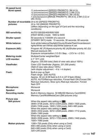 Others

Hi-speed burst
  Burst speed:         11 pictures/second ([SPEED PRIORITY]: 3M (4:3))
                       12 pictures/second ([SPEED PRIORITY]: 2.5M (3:2))
                       13 pictures/second ([SPEED PRIORITY]: 2M (16:9))
                       7 pictures/second ([IMAGE PRIORITY]: 3M (4:3), 2.5M (3:2) or
                       2M (16:9))
  Number of recordable 20 to 60 ([SPEED PRIORITY])
  pictures:            20 to 100 ([IMAGE PRIORITY])
                        (differs depending on the type of Card and the recording
                        conditions)
ISO sensitivity:        AUTO/100/200/400/800/1600
                        [HIGH SENS.] mode: 1600 to 6400
Shutter speed:          60 seconds to 1/2000th of a second
                        [STARRY SKY] mode: 15 seconds, 30 seconds, 60 seconds
White balance:          Auto white balance/Daylight/Cloudy/Shade/Flash/Incandescent
                        lights/White set1/White set2/White balance K set
Exposure (AE):          Program AE (P)/Aperture-priority AE (A)/Shutter-priority AE (S)/
                        Manual exposure (M)
                        Exposure compensation (1/3 EV Step, j2 EV to i2 EV)
Metering mode:          Multiple/Center weighted/Spot
LCD monitor:            2.7q TFT LCD
                        (Approx. 230,000 dots) (field of view ratio about 100%)
Viewfinder:             Color LCD Viewfinder (Approx. 201,000 pixels)
                        (field of view ratio about 100%)
                        (with diopter adjustment j4 to i4 diopter)
Flash:                  Built-in pop up flash
                        Flash range: [ISO AUTO]
                        Approx. 30 cm (0.99 feet) to 8.5 m (27.9 feet) (Wide)
                        AUTO, AUTO/Red-eye reduction, Forced flash ON (Forced ON/
                        Red-eye reduction), Slow sync./Red-eye reduction, Forced
                        flash OFF
Microphone:             Monaural
Speaker:                Monaural
Recording media:        Built-in Memory (Approx. 50 MB)/SD Memory Card/SDHC
                        Memory Card/MultiMediaCard (Still pictures only)
Picture size
  Still picture:        When the aspect ratio setting is [X]
                        3648k2736 pixels, 3072k2304 pixels, 2560k1920 pixels,
                        2048k1536 pixels, 1600k1200 pixels, 640k480 pixels
                        When the aspect ratio setting is [Y]
                        3648k2432 pixels, 3072k2048 pixels, 2560k1712 pixels,
                        2048k1360 pixels
                        When the aspect ratio setting is [W]
                        3648k2056 pixels, 3072k1728 pixels, 2560k1440 pixels,
                        1920k1080 pixels
  Motion pictures:      1280k720 pixels (Only when using a Card)
                        848k480 pixels (Only when using a Card)
                        640k480 pixels (Only when using a Card)
                        320k240 pixels
                                                                               VQT1S36   147
 