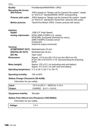 Others

  Quality:                     Fine/Standard/RAW/RAWiJPEG
  Recording file format
    Still Picture:             JPEG (based on “Design rule for Camera File system”, based
                               on “Exif 2.21” standard)/RAW, DPOF corresponding
       Pictures with audio:    JPEG (based on “Design rule for Camera File system”, based
                               on “Exif 2.21” standard)r“QuickTime” (pictures with audio)
       Motion pictures:        “QuickTime Motion JPEG” (motion pictures with audio)


  Interface
     Digital:                  “USB 2.0” (High Speed)
     Analog video/audio:       NTSC (DMC-FZ28P) U.S. version
                               NTSC/PAL Composite (Switched by menu),
                               (DMC-FZ28PC) Canada version
                               Component
                               Audio line output (monaural)
  Terminal
    [COMPONENT OUT]:     Dedicated jack (10 pin)
    [DIGITAL/AV OUT]:    Dedicated jack (8 pin)
    [DC IN]:             Type 3 jack
  Dimensions:            Approx. 117.6 mm (W)k75.3 mm (H)k88.9 mm (D)
                         [4 3/5q (W)k2 9/10q(H)k3 1/2q (D)] (excluding the projecting
                         parts)
  Mass (weight):         Approx. 370 g/13.1 oz (excluding card and battery)
                         Approx. 417 g/14.7 oz (with card and battery)
  Operating temperature: 0 oC to 40 oC (32 oF to 104 oF)

  Operating humidity:          10% to 80%

      Battery Charger (Panasonic DE-A43B):
           Information for your safety

      Input:                    110 V to 240 V      50/60 Hz, 0.15 A
      Output:                   CHARGE      8.4 V     0.43 A

      Equipment mobility:      Movable

      Battery Pack (lithium-ion) (Panasonic CGR-S006A):
           Information for your safety

       Voltage:                  7.2 V




148   VQT1S36
 
