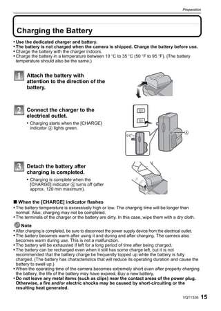 Preparation



 Preparation


 Charging the Battery
• Use the dedicated charger and battery.
• The battery is not charged when the camera is shipped. Charge the battery before use.
• Charge the battery with the charger indoors.
• Charge the battery in a temperature between 10 oC to 35 oC (50 oF to 95 oF). (The battery
 temperature should also be the same.)


               Attach the battery with
               attention to the direction of the
               battery.



               Connect the charger to the
               electrical outlet.
               • Charging starts when the [CHARGE]
                indicator A lights green.




               Detach the battery after
               charging is completed.
               • Charging is complete when the
                [CHARGE] indicator A turns off (after
                approx. 120 min maximum).

∫ When the [CHARGE] indicator flashes
• The battery temperature is excessively high or low. The charging time will be longer than
 normal. Also, charging may not be completed.
• The terminals of the charger or the battery are dirty. In this case, wipe them with a dry cloth.
     Note
• After charging is completed, be sure to disconnect the power supply device from the electrical outlet.
• The battery becomes warm after using it and during and after charging. The camera also
 becomes warm during use. This is not a malfunction.
• The battery will be exhausted if left for a long period of time after being charged.
• The battery can be recharged even when it still has some charge left, but it is not
  recommended that the battery charge be frequently topped up while the battery is fully
  charged. (The battery has characteristics that will reduce its operating duration and cause the
  battery to swell up.)
• When the operating time of the camera becomes extremely short even after properly charging
  the battery, the life of the battery may have expired. Buy a new battery.
• Do not leave any metal items (such as clips) near the contact areas of the power plug.
  Otherwise, a fire and/or electric shocks may be caused by short-circuiting or the
  resulting heat generated.

                                                                                                  VQT1S36   15
 