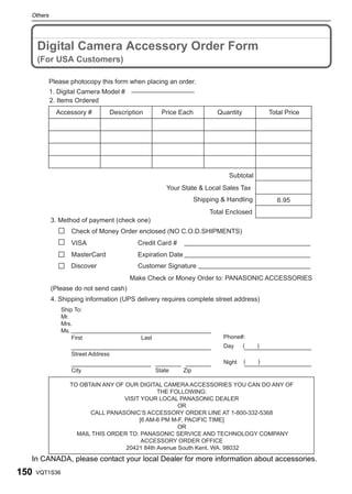 Others




      Digital Camera Accessory Order Form
      (For USA Customers)

           Please photocopy this form when placing an order.
           1. Digital Camera Model #
           2. Items Ordered
             Accessory #             Description        Price Each           Quantity           Total Price




                                                                                 Subtotal
                                                          Your State & Local Sales Tax
                                                                      Shipping & Handling          6.95
                                                                           Total Enclosed
           3. Method of payment (check one)
                    Check of Money Order enclosed (NO C.O.D.SHIPMENTS)
                    VISA                      Credit Card #
                    MasterCard                Expiration Date
                    Discover                  Customer Signature
                                           Make Check or Money Order to: PANASONIC ACCESSORIES
           (Please do not send cash)
           4. Shipping information (UPS delivery requires complete street address)
                Ship To:
                Mr.
                Mrs.
                Ms.
                    First                      Last                            Phone#:
                                                                               Day      (   )
                    Street Address
                                                                               Night    (   )
                    City                              State     Zip

                   TO OBTAIN ANY OF OUR DIGITAL CAMERA ACCESSORIES YOU CAN DO ANY OF
                                               THE FOLLOWING:
                                   VISIT YOUR LOCAL PANASONIC DEALER
                                                      OR
                         CALL PANASONIC’S ACCESSORY ORDER LINE AT 1-800-332-5368
                                        [6 AM-6 PM M-F, PACIFIC TIME]
                                                      OR
                     MAIL THIS ORDER TO: PANASONIC SERVICE AND TECHNOLOGY COMPANY
                                         ACCESSORY ORDER OFFICE
                                    20421 84th Avenue South Kent, WA. 98032
  In CANADA, please contact your local Dealer for more information about accessories.
150   VQT1S36
 
