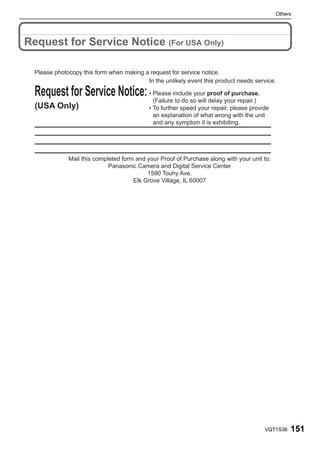 Others




Request for Service Notice (For USA Only)

  Please photocopy this form when making a request for service notice.
                                          In the unlikely event this product needs service.

  Request for Service Notice: • Please includesoyour proof of purchase.
                                (Failure to do   will delay your repair.)
  (USA Only)                                • To further speed your repair, please provide
                                              an explanation of what wrong with the unit
                                              and any symptom it is exhibiting.




              Mail this completed form and your Proof of Purchase along with your unit to:
                             Panasonic Camera and Digital Service Center
                                           1590 Touhy Ave.
                                      Elk Grove Village, IL 60007




                                                                                        VQT1S36   151
 