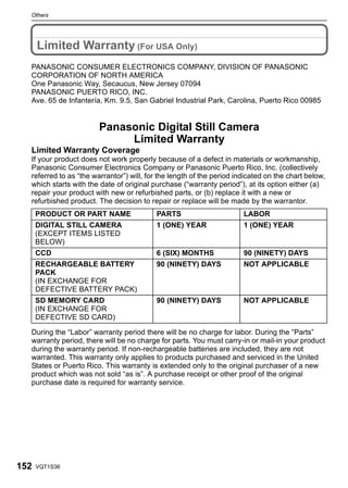 Others




      Limited Warranty (For USA Only)
  PANASONIC CONSUMER ELECTRONICS COMPANY, DIVISION OF PANASONIC
  CORPORATION OF NORTH AMERICA
  One Panasonic Way, Secaucus, New Jersey 07094
  PANASONIC PUERTO RICO, INC.
  Ave. 65 de Infantería, Km. 9.5, San Gabriel Industrial Park, Carolina, Puerto Rico 00985


                        Panasonic Digital Still Camera
                             Limited Warranty
  Limited Warranty Coverage
  If your product does not work properly because of a defect in materials or workmanship,
  Panasonic Consumer Electronics Company or Panasonic Puerto Rico, Inc. (collectively
  referred to as “the warrantor”) will, for the length of the period indicated on the chart below,
  which starts with the date of original purchase (“warranty period”), at its option either (a)
  repair your product with new or refurbished parts, or (b) replace it with a new or
  refurbished product. The decision to repair or replace will be made by the warrantor.
      PRODUCT OR PART NAME                PARTS                        LABOR
      DIGITAL STILL CAMERA                1 (ONE) YEAR                 1 (ONE) YEAR
      (EXCEPT ITEMS LISTED
      BELOW)
      CCD                                 6 (SIX) MONTHS               90 (NINETY) DAYS
      RECHARGEABLE BATTERY                90 (NINETY) DAYS             NOT APPLICABLE
      PACK
      (IN EXCHANGE FOR
      DEFECTIVE BATTERY PACK)
      SD MEMORY CARD                      90 (NINETY) DAYS             NOT APPLICABLE
      (IN EXCHANGE FOR
      DEFECTIVE SD CARD)

  During the “Labor” warranty period there will be no charge for labor. During the “Parts”
  warranty period, there will be no charge for parts. You must carry-in or mail-in your product
  during the warranty period. If non-rechargeable batteries are included, they are not
  warranted. This warranty only applies to products purchased and serviced in the United
  States or Puerto Rico. This warranty is extended only to the original purchaser of a new
  product which was not sold “as is”. A purchase receipt or other proof of the original
  purchase date is required for warranty service.




152   VQT1S36
 