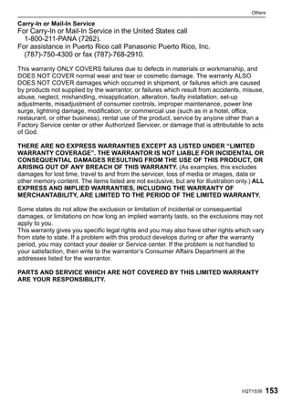 Others

Carry-In or Mail-In Service
For Carry-In or Mail-In Service in the United States call
  1-800-211-PANA (7262).
For assistance in Puerto Rico call Panasonic Puerto Rico, Inc.
  (787)-750-4300 or fax (787)-768-2910.

This warranty ONLY COVERS failures due to defects in materials or workmanship, and
DOES NOT COVER normal wear and tear or cosmetic damage. The warranty ALSO
DOES NOT COVER damages which occurred in shipment, or failures which are caused
by products not supplied by the warrantor, or failures which result from accidents, misuse,
abuse, neglect, mishandling, misapplication, alteration, faulty installation, set-up
adjustments, misadjustment of consumer controls, improper maintenance, power line
surge, lightning damage, modification, or commercial use (such as in a hotel, office,
restaurant, or other business), rental use of the product, service by anyone other than a
Factory Service center or other Authorized Servicer, or damage that is attributable to acts
of God.

THERE ARE NO EXPRESS WARRANTIES EXCEPT AS LISTED UNDER “LIMITED
WARRANTY COVERAGE”. THE WARRANTOR IS NOT LIABLE FOR INCIDENTAL OR
CONSEQUENTIAL DAMAGES RESULTING FROM THE USE OF THIS PRODUCT, OR
ARISING OUT OF ANY BREACH OF THIS WARRANTY. (As examples, this excludes
damages for lost time, travel to and from the servicer, loss of media or images, data or
other memory content. The items listed are not exclusive, but are for illustration only.) ALL
EXPRESS AND IMPLIED WARRANTIES, INCLUDING THE WARRANTY OF
MERCHANTABILITY, ARE LIMITED TO THE PERIOD OF THE LIMITED WARRANTY.

Some states do not allow the exclusion or limitation of incidental or consequential
damages, or limitations on how long an implied warranty lasts, so the exclusions may not
apply to you.
This warranty gives you specific legal rights and you may also have other rights which vary
from state to state. If a problem with this product develops during or after the warranty
period, you may contact your dealer or Service center. If the problem is not handled to
your satisfaction, then write to the warrantor’s Consumer Affairs Department at the
addresses listed for the warrantor.

PARTS AND SERVICE WHICH ARE NOT COVERED BY THIS LIMITED WARRANTY
ARE YOUR RESPONSIBILITY.




                                                                                    VQT1S36     153
 