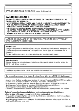 Others



 Others


 Précautions à prendre (pour le Canada)

 AVERTISSEMENT :
 POUR RÉDUIRE LES RISQUES D’INCENDIE, DE CHOC ÉLECTRIQUE OU DE
 DOMMAGES À L’APPAREIL,
 • N’EXPOSEZ PAS CET APPAREIL À LA PLUIE, À L’HUMIDITÉ, À L’ÉGOUTTEMENT OU
   AUX ÉCLABOUSSEMENTS, ET NE PLACEZ SUR L’APPAREIL AUCUN OBJET
   REMPLI DE LIQUIDE, COMME PAR EXEMPLE DES VASES.
 • UTILISEZ EXCLUSIVEMENT LES ACCESSOIRES RECOMMANDÉS.
 • NE RETIREZ PAS LE COUVERCLE (OU LE PANNEAU ARRIÈRE) ; IL N’Y A AUCUNE
   PIÈCE RÉPARABLE PAR L’UTILISATEUR À L’INTÉRIEUR. CONFIEZ TOUTE
   RÉPARATION À UN TECHNICIEN DE SERVICE QUALIFIÉ.


 LA PRISE DE COURANT DOIT SE TROUVER À PROXIMITÉ DE L’APPAREIL ET
 ÊTRE FACILEMENT ACCESSIBLE.


 ATTENTION
 Danger d’explosion si la batterie/pile n’est pas remplacée correctement. Remplacez-la
 uniquement par une batterie/pile identique ou du même type recommandée par le
 fabricant.
 Suivez les instructions du fabricant pour jeter les batteries/piles usées.


 Avertissement
 Risque d'incendie, d'explosion et de brûlures. Ne pas démonter, chauffer à plus de
 60 °C (140 °F) ou incinérer.


 La plaque signalétique se trouve sur le dessous des appareils.


 Cet appareil numérique de la classe B est conforme à la norme NMB-003 du Canada.

• Assurez-vous d’utiliser un adaptateur secteur de marque Panasonic (DMW-AC7PP; en option).
• Assurez-vous d’utiliser une batterie de marque Panasonic (CGR-S006A).
• Si vous utilisez d’autres batteries, nous ne pouvons pas garantir la qualité de ce produit.
• N’utilisez pas d’autres câbles de connexion USB à l’exception de celui fourni.
• N’utilisez pas d’autres câbles AV à l’exception de celui fourni.
• Conservez la carte mémoire hors de portée des enfants afin qu’ils ne puissent pas l’avaler.

Évitez d’approcher l’appareil photo de tout équipement magnétisé (four à
micro-ondes, téléviseur, équipement de jeux vidéo, etc.).
• Si vous utilisez l’appareil photo à proximité d’un téléviseur, les radiations électromagnétiques
 pourraient nuire au son et à l’image.
• N’utilisez pas l’appareil photo à proximité d’un téléphone cellulaire; cela pourrait entraîner un
 bruit nuisible à l’image et au son.


                                                                                           VQT1S36    155
 