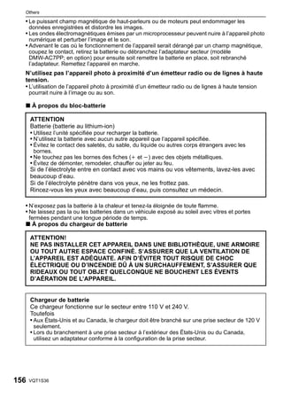 Others

  • Le puissant champ magnétique de haut-parleurs ou de moteurs peut endommager les
      données enregistrées et distordre les images.
  • Les ondes électromagnétiques émises par un microprocesseur peuvent nuire à l’appareil photo
      numérique et perturber l’image et le son.
  • Advenant le cas où le fonctionnement de l’appareil serait dérangé par un champ magnétique,
      coupez le contact, retirez la batterie ou débranchez l’adaptateur secteur (modèle
      DMW-AC7PP; en option) pour ensuite soit remettre la batterie en place, soit rebranché
      l’adaptateur. Remettez l’appareil en marche.
  N’utilisez pas l’appareil photo à proximité d’un émetteur radio ou de lignes à haute
  tension.
  • L’utilisation de l’appareil photo à proximité d’un émetteur radio ou de lignes à haute tension
      pourrait nuire à l’image ou au son.

  ∫ À propos du bloc-batterie

      ATTENTION
      Batterie (batterie au lithium-ion)
      • Utilisez l’unité spécifiée pour recharger la batterie.
      • N’utilisez la batterie avec aucun autre appareil que l’appareil spécifiée.
      • Évitez le contact des saletés, du sable, du liquide ou autres corps étrangers avec les
       bornes.
      • Ne touchez pas les bornes des fiches (i et j) avec des objets métalliques.
      • Évitez de démonter, remodeler, chauffer ou jeter au feu.
      Si de l’électrolyte entre en contact avec vos mains ou vos vêtements, lavez-les avec
      beaucoup d’eau.
      Si de l’électrolyte pénètre dans vos yeux, ne les frottez pas.
      Rincez-vous les yeux avec beaucoup d’eau, puis consultez un médecin.

  • N’exposez pas la batterie à la chaleur et tenez-la éloignée de toute flamme.
  • Ne laissez pas la ou les batteries dans un véhicule exposé au soleil avec vitres et portes
      fermées pendant une longue période de temps.
  ∫ À propos du chargeur de batterie

      ATTENTION!
      NE PAS INSTALLER CET APPAREIL DANS UNE BIBLIOTHÈQUE, UNE ARMOIRE
      OU TOUT AUTRE ESPACE CONFINÉ. S’ASSURER QUE LA VENTILATION DE
      L’APPAREIL EST ADÉQUATE. AFIN D’ÉVITER TOUT RISQUE DE CHOC
      ÉLECTRIQUE OU D’INCENDIE DÛ À UN SURCHAUFFEMENT, S’ASSURER QUE
      RIDEAUX OU TOUT OBJET QUELCONQUE NE BOUCHENT LES ÉVENTS
      D’AÉRATION DE L’APPAREIL.


      Chargeur de batterie
      Ce chargeur fonctionne sur le secteur entre 110 V et 240 V.
      Toutefois
      • Aux États-Unis et au Canada, le chargeur doit être branché sur une prise secteur de 120 V
       seulement.
      • Lors du branchement à une prise secteur à l’extérieur des États-Unis ou du Canada,
       utilisez un adaptateur conforme à la configuration de la prise secteur.




156   VQT1S36
 