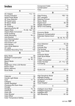 Index                                                            Component Cable ................................ 119
                                                                 Condensation ........................................... 5
                                                                 Copy .................................................... 110
                             A
                                                                                               D
AC Adaptor .................................. 112, 114
Access Indication ................................... 18         Date Printing ................................ 109, 116
Aerial Photo Mode ................................. 73           DCF standard ........................................ 41
AF Area Selection .................................. 86          Deleting Pictures .................................... 42
AF Assist Lamp ...................................... 91         Demo. Mode .......................................... 29
AF Macro Mode ..................................... 51           Digital Zoom ..................................... 38, 89
AF Mode ................................................ 84      Diopter Adjustment ................................ 45
AF Tracking ...................................... 33, 86        DPOF Print Setting .............................. 108
Aperture-priority AE ......................... 56, 58
Aspect Ratio .................... 74, 80, 142, 143                                             E
Aspect Ratio Conversion ..................... 105                Economy Mode ...................................... 26
Audio Dubbing ..................................... 110          Exposure Compensation ....................... 53
Audio Recording .............................. 74, 91            Extended Optical Zoom ......................... 38
Auto Bracket .......................................... 54       EZ ...................................... 38, 40, 79, 142
Auto Demonstration ............................... 29
Auto LCD Off ......................................... 26                                      F
Auto Power LCD .................................... 25
Auto Review ........................................... 27       Face Detection ................................. 33, 84
Auto White Balance ............................... 83            Favorite ................................................ 107
AV cable .............................................. 118      Favorite Play .......................................... 97
Available Recording Time .................... 145                File Number ........................... 27, 113, 125
                                                                 Film Grain Mode .................................... 73
                             B                                   Fine ........................................................ 80
                                                                 Fireworks Mode ..................................... 72
Baby Mode ............................................. 68       Flash Burst Mode ................................... 70
Backlight Compensation .................. 32, 33                 Focus ..................................................... 36
Battery ....................................... 15, 16, 17       Folder Composition .............................. 113
Beach Mode ........................................... 72        Folder Number ....................... 27, 113, 125
Beep ...................................................... 24   Formatting .............................................. 29
Brightness of the LCD Monitor ............... 25
Built-in Flash .......................................... 46                                   G
Built-in Memory ...................................... 19
Burst Mode ............................................ 55       Guide Line ....................................... 25, 45

                             C                                                                 H
Calendar ................................................ 99     High Sensitivity Mode ............................ 69
Candle Light Mode ................................. 67           Highlight Display .................................... 26
Card ................................................. 17, 18    Hi-speed burst Mode ............................. 69
Category ................................................ 96     Histogram ........................................ 25, 45
Center Weighted .................................... 84          Hood Adaptor ......................................... 13
Changing the Zoom Area ....................... 60                                               I
Charger ................................................ 127
Charging .......................................... 15, 16       Intelligent Auto Mode ............................. 32
Cleaning ............................................... 126     Intelligent Exposure ............................... 88
Clock Set ......................................... 20, 24       Intelligent ISO ........................................ 81
Color Bracket ......................................... 54       ISO Sensitivity ................................. 81, 82
Color Effect ............................................ 89
Color Temperature Setting .................... 84

                                                                                                                    VQT1S36     157
 