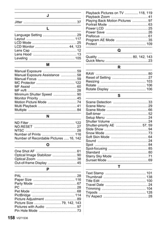 Playback Pictures on TV .............. 118, 119
                                 J                                    Playback Zoom ...................................... 41
  Jitter ....................................................... 37   Playing Back Motion Pictures ................ 97
                                                                      Portrait Mode ......................................... 63
                                 L                                    Power LCD ............................................ 25
                                                                      Power Save ........................................... 26
  Language Setting ................................... 29             Prefocus ................................................. 61
  Layout .................................................. 117       Program AE Mode ................................. 35
  LCD Mode .............................................. 25          Protect ................................................. 109
  LCD Monitor ................................... 44, 123
  Lens Cap ............................................... 12                                       Q
  Lens Hood ............................................. 13
  Leveling ............................................... 105        Quality .................................... 80, 142, 143
                                                                      Quick Menu ............................................ 23
                                M
                                                                                                    R
  Manual Exposure ................................... 59
  Manual Exposure Assistance ................ 58                      RAW ...................................................... 80
  Manual Focus ........................................ 59            Reset of Setting ..................................... 27
  MC Protector ........................................ 122           Resizing ............................................... 103
  MF Assist ............................................... 60        Rotate .................................................. 106
  MF m/ft ................................................... 28      Rotate Display ..................................... 106
  Minimum Shutter Speed ........................ 90                                                 S
  Monitor Priority ....................................... 45
  Motion Picture Mode .............................. 74               Scene Detection .................................... 33
  Multi Playback ........................................ 41          Scene Menu ........................................... 29
  Multiple .................................................. 84      Scene Mode ........................................... 66
                                                                      Self-timer ............................................... 52
                                 N                                    Setup Menu ........................................... 24
  ND Filter ............................................... 122       Shutter Volume ...................................... 24
  NO.RESET ............................................ 27            Shutter-priority AE ........................... 57, 59
  NTSC ..................................................... 28       Slide Show ............................................. 94
  Number of Prints .................................. 116             Snow Mode ............................................ 73
  Number of Recordable Pictures ..... 16, 142                         Soft Skin Mode ...................................... 64
                                                                      Sound .................................................... 24
                                 O                                    Spot ....................................................... 84
                                                                      Spot-focusing ......................................... 85
  One Shot AF .......................................... 61           Standard ................................................ 80
  Optical Image Stabilizer ......................... 90               Starry Sky Mode .................................... 71
  Optical Zoom ......................................... 38           Sunset Mode .......................................... 69
  Out-of-frame Display .............................. 45
                                                                                                    T
                                 P
                                                                      Text Stamp .......................................... 101
  PAL ........................................................ 28     Thumbnail ............................................ 138
  Paper Size ........................................... 116          Title Edit ............................................... 100
  Party Mode ............................................ 67          Travel Date ............................................ 24
  PC .......................................................... 28    Trimming .............................................. 104
  Pet Mode ............................................... 68         Tripods ................................................. 128
  PictBridge ............................................ 114         TV Aspect .............................................. 28
  Picture Adjustment ................................. 89
  Picture Size ............................ 79, 142, 143
  Pictures with Audio ................................ 97
  Pin Hole Mode ....................................... 73

158   VQT1S36
 