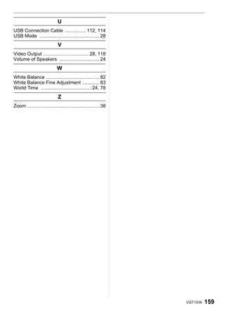 U
USB Connection Cable ................ 112, 114
USB Mode ............................................. 28
                             V
Video Output .................................. 28, 118
Volume of Speakers .............................. 24
                             W
White Balance ........................................ 82
White Balance Fine Adjustment ............. 83
World Time ...................................... 24, 78
                             Z
Zoom ...................................................... 38




                                                                 VQT1S36   159
 
