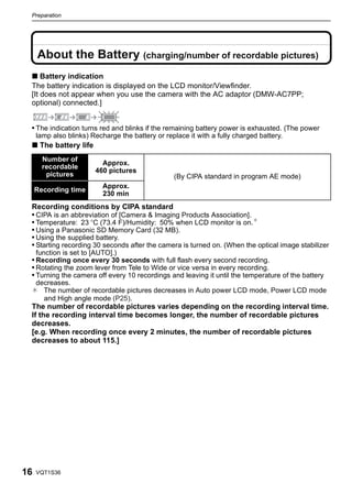 Preparation




     About the Battery (charging/number of recordable pictures)
 ∫ Battery indication
 The battery indication is displayed on the LCD monitor/Viewfinder.
 [It does not appear when you use the camera with the AC adaptor (DMW-AC7PP;
 optional) connected.]


 • The indication turns red and blinks if the remaining battery power is exhausted. (The power
     lamp also blinks) Recharge the battery or replace it with a fully charged battery.
 ∫ The battery life
       Number of
                          Approx.
       recordable
                        460 pictures
        pictures                                  (By CIPA standard in program AE mode)
                           Approx.
     Recording time
                           230 min
 Recording conditions by CIPA standard
 • CIPA is an abbreviation of [Camera & Imaging Products Association].
 • Temperature: 23 oC (73.4 F)/Humidity: 50% when LCD monitor is on.¢
 • Using a Panasonic SD Memory Card (32 MB).
 • Using the supplied battery.
 • Starting recording 30 seconds after the camera is turned on. (When the optical image stabilizer
     function is set to [AUTO].)
 • Recording once every 30 seconds with full flash every second recording.
 • Rotating the zoom lever from Tele to Wide or vice versa in every recording.
 • Turning the camera off every 10 recordings and leaving it until the temperature of the battery
     decreases.
 ¢ The number of recordable pictures decreases in Auto power LCD mode, Power LCD mode
       and High angle mode (P25).
 The number of recordable pictures varies depending on the recording interval time.
 If the recording interval time becomes longer, the number of recordable pictures
 decreases.
 [e.g. When recording once every 2 minutes, the number of recordable pictures
 decreases to about 115.]




16   VQT1S36
 