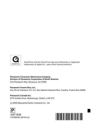QuickTime and the QuickTime logo are trademarks or registered
                trademarks of Apple Inc., used under license therefrom.




Panasonic Consumer Electronics Company,
Division of Panasonic Corporation of North America
One Panasonic Way, Secaucus, NJ 07094

Panasonic Puerto Rico, Inc.
Ave. 65 de Infantería, Km. 9.5, San Gabriel Industrial Park, Carolina, Puerto Rico 00985

Panasonic Canada Inc.
5770 Ambler Drive, Mississauga, Ontario, L4W 2T3

 2008 Matsushita Electric Industrial Co., Ltd.



 P
VQT1S36
F0708GA0 (20100 )
 