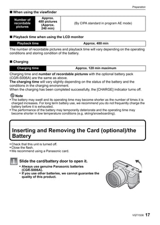Preparation

∫ When using the viewfinder
                      Approx.
   Number of
                    480 pictures
   recordable                                (By CIPA standard in program AE mode)
                      (Approx.
    pictures
                      240 min)

∫ Playback time when using the LCD monitor
     Playback time                                 Approx. 480 min
The number of recordable pictures and playback time will vary depending on the operating
conditions and storing condition of the battery.

∫ Charging
     Charging time                            Approx. 120 min maximum
Charging time and number of recordable pictures with the optional battery pack
(CGR-S006A) are the same as above.
The charging time will vary slightly depending on the status of the battery and the
conditions in the charging environment.
When the charging has been completed successfully, the [CHARGE] indicator turns off.
    Note
• The battery may swell and its operating time may become shorter as the number of times it is
  charged increases. For long term battery use, we recommend you do not frequently charge the
  battery before it is exhausted.
• The performance of the battery may temporarily deteriorate and the operating time may
  become shorter in low temperature conditions (e.g. skiing/snowboarding).




 Inserting and Removing the Card (optional)/the
 Battery
• Check that this unit is turned off.
• Close the flash.
• We recommend using a Panasonic card.


      Slide the card/battery door to open it.
      • Always use genuine Panasonic batteries
        (CGR-S006A).
      • If you use other batteries, we cannot guarantee the
        quality of this product.




                                                                                      VQT1S36    17
 