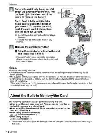 Preparation


          Battery: Insert it fully being careful
          about the direction you insert it. Pull              B
          the lever A in the direction of the
          arrow to remove the battery.
          Card: Push it fully until it clicks
          being careful about the direction
          you insert it. To remove the card,
          push the card until it clicks, then
          pull the card out upright.
          B: Do not touch the connection terminals of
             the card.
          • The card may be damaged if it is not fully
            inserted.

          1:Close the card/battery door.
          2:Slide the card/battery door to the end
            and then close it firmly.
          • If the card/battery door cannot be completely
            closed, remove the card, check its direction and
            then insert it again.


     Note
 • Remove the battery after use.
 • Do not remove the battery while the power is on as the settings on the camera may not be
     stored properly.
 • The supplied battery is designed only for the camera. Do not use it with any other equipment.
 • Before removing the card or battery, turn the camera off, and wait until the power lamp has
     gone off completely.
     (Otherwise, this unit may no longer operate normally and the card itself may be damaged or the
     recorded pictures may be lost.)




     About the Built-in Memory/the Card
 The following operations can be performed using this unit.
 • When a card has not been inserted: Pictures can be recorded in
     the built-in memory and played back.
 • When a card has been inserted: Pictures can be recorded on the
     card and played back.
 • When using the built-in memory
     k>ð (access indication¢)
 • When using the card
  † (access indication¢)
 ¢ The access indication lights red when pictures are being recorded on the built-in memory (or
    the card).



18   VQT1S36
 