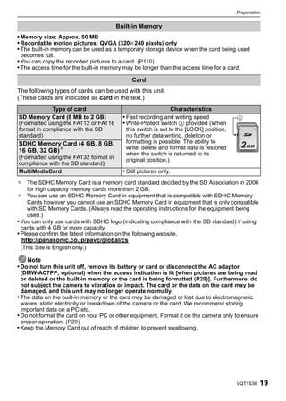 Preparation


                                       Built-in Memory
• Memory size: Approx. 50 MB
• Recordable motion pictures: QVGA (320k240 pixels) only
• The built-in memory can be used as a temporary storage device when the card being used
 becomes full.
• You can copy the recorded pictures to a card. (P110)
• The access time for the built-in memory may be longer than the access time for a card.

                                             Card
The following types of cards can be used with this unit.
(These cards are indicated as card in the text.)
             Type of card                                         Characteristics
SD Memory Card (8 MB to 2 GB)            • Fast recording and writing speed            A
(Formatted using the FAT12 or FAT16      • Write-Protect switch A provided (When
format in compliance with the SD          this switch is set to the [LOCK] position,
standard)                                 no further data writing, deletion or
SDHC Memory Card (4 GB, 8 GB,             formatting is possible. The ability to
                                          write, delete and format data is restored        2
16 GB, 32 GB)¢
                                          when the switch is returned to its
(Formatted using the FAT32 format in      original position.)
compliance with the SD standard)
MultiMediaCard                           • Still pictures only.
¢ The SDHC Memory Card is a memory card standard decided by the SD Association in 2006
    for high capacity memory cards more than 2 GB.
¢ You can use an SDHC Memory Card in equipment that is compatible with SDHC Memory
    Cards however you cannot use an SDHC Memory Card in equipment that is only compatible
    with SD Memory Cards. (Always read the operating instructions for the equipment being
    used.)
• You can only use cards with SDHC logo (indicating compliance with the SD standard) if using
  cards with 4 GB or more capacity.
• Please confirm the latest information on the following website.
 http://panasonic.co.jp/pavc/global/cs
 (This Site is English only.)

    Note
• Do not turn this unit off, remove its battery or card or disconnect the AC adaptor
  (DMW-AC7PP; optional) when the access indication is lit [when pictures are being read
  or deleted or the built-in memory or the card is being formatted (P29)]. Furthermore, do
  not subject the camera to vibration or impact. The card or the data on the card may be
  damaged, and this unit may no longer operate normally.
• The data on the built-in memory or the card may be damaged or lost due to electromagnetic
  waves, static electricity or breakdown of the camera or the card. We recommend storing
  important data on a PC etc.
• Do not format the card on your PC or other equipment. Format it on the camera only to ensure
  proper operation. (P29)
• Keep the Memory Card out of reach of children to prevent swallowing.




                                                                                       VQT1S36   19
 