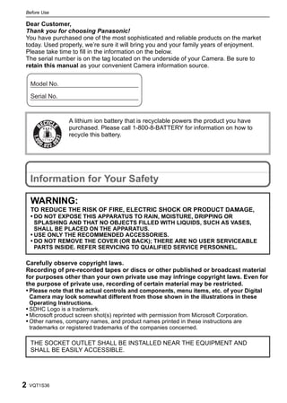 Before Use
    Before Use

Dear Customer,
Thank you for choosing Panasonic!
You have purchased one of the most sophisticated and reliable products on the market
today. Used properly, we’re sure it will bring you and your family years of enjoyment.
Please take time to fill in the information on the below.
The serial number is on the tag located on the underside of your Camera. Be sure to
retain this manual as your convenient Camera information source.




                             A lithium ion battery that is recyclable powers the product you have
                 RBRC        purchased. Please call 1-800-8-BATTERY for information on how to
                        TM
                             recycle this battery.
                 Li-ion




    Information for Your Safety

    WARNING:
    TO REDUCE THE RISK OF FIRE, ELECTRIC SHOCK OR PRODUCT DAMAGE,
    • DO NOT EXPOSE THIS APPARATUS TO RAIN, MOISTURE, DRIPPING OR
      SPLASHING AND THAT NO OBJECTS FILLED WITH LIQUIDS, SUCH AS VASES,
      SHALL BE PLACED ON THE APPARATUS.
    • USE ONLY THE RECOMMENDED ACCESSORIES.
    • DO NOT REMOVE THE COVER (OR BACK); THERE ARE NO USER SERVICEABLE
      PARTS INSIDE. REFER SERVICING TO QUALIFIED SERVICE PERSONNEL.

Carefully observe copyright laws.
Recording of pre-recorded tapes or discs or other published or broadcast material
for purposes other than your own private use may infringe copyright laws. Even for
the purpose of private use, recording of certain material may be restricted.
• Please note that the actual controls and components, menu items, etc. of your Digital
  Camera may look somewhat different from those shown in the illustrations in these
  Operating Instructions.
• SDHC Logo is a trademark.
• Microsoft product screen shot(s) reprinted with permission from Microsoft Corporation.
• Other names, company names, and product names printed in these instructions are
  trademarks or registered trademarks of the companies concerned.

    THE SOCKET OUTLET SHALL BE INSTALLED NEAR THE EQUIPMENT AND
    SHALL BE EASILY ACCESSIBLE.




2   VQT1S36
 