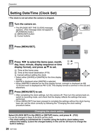 Preparation




     Setting Date/Time (Clock Set)
 • The clock is not set when the camera is shipped.


          Turn the camera on.
                                                                                            OFF ON
          • The [PLEASE SET THE CLOCK] message
           appears. (This message does not appear in
           [PLAYBACK] mode.)
          A [MENU/SET] button
          B Cursor buttons




          Press [MENU/SET].




          Press 2/1 to select the items (year, month,                      :
          day, hour, minute, display sequence or time                      :
          display format), and press 3/4 to set.
          A: Time at the home area
          B: Time at the travel destination (P78)
          ‚: Cancel without setting the clock.
          • Select either [24HRS] or [AM/PM] for the time display
           format.
          • AM/PM is displayed when [AM/PM] is selected.
          • When [AM/PM] is selected as the time display format, midnight is displayed as AM
           12:00 and noon is displayed as PM 12:00. This display format is common in the US and
           elsewhere.

          Press [MENU/SET] to set.
          • After completing the clock settings, turn the camera off. Then turn the camera back on,
            switch to recording mode, and check that the display reflects the settings that were
            performed.
          • When [MENU/SET] has been pressed to complete the settings without the clock having
            been set, set the clock correctly by following the “Changing the clock setting”
            procedure below.


                                 Changing the clock setting
 Select [CLOCK SET] in the [REC] or [SETUP] menu, and press 1. (P22)
 • It can be changed in steps 3 and 4 to set the clock.
 • The clock setting is maintained for 3 months using the built-in clock battery even
     without the battery. (Leave the charged battery in the unit for 24 hours to charge the
     built-in battery.)

20   VQT1S36
 